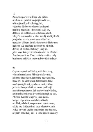 19
Zurážej spáry lvu, Èase vše nièící,
nech zemi pohltit, co jsi jí zrodit dal,
ulámej tesáky divoké tygøici,
vìèného fénixe ve vlastní krvi spal,
naplòuj radostmi i bolestmi svùj let,
dìlej si se svìtem, co se ti bude chtít,
vždy i tak uvadne v nìm každý sladký kvìt,
jen jednu strašnou vìc nesmíš uèinit:
nerozryj dlátem dnù krásnou tváø lásky mé,
nenech své prastaré pero už po ní psát,
dovol, a zùstane takový, jaký je,
jako vzor krásy všem budoucím za pøíklad.
Anebo zniè i to, Èase: v tìch verších tady
bude mùj milý žít vzdor tobì vìènì mladý.


20
Ó pane – paní mé lásky, máš líce ženy,
vlastníma rukama Pøírody malované;
a nìžné srdce žen, jenomže beze zmìny,
beze lži, do vínku tìm falešnicím dané;
a oèi jasnìjší než jejich – a míò zrádné,
jež všechno pozlatí, na co se podívají;
a mužnou postavu, jež nade všemi vládne,
až muži klopí zrak a v ženách dech se tají.
Pøíroda tvoøila tì zprvu jako ženu,
leè pøi té práci se do tebe zadívala
a z lásky dala ti, co pro mne nemá cenu,
takže tou štìdrostí mi tebe vlastnì vzala.
Když tì však urèila jen ženám pro radosti,
a patøí mnì tvùj cit – a tobì jejich skvosty.

                                (13)
 