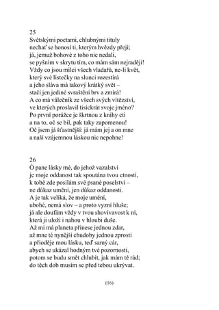 25
Svìtskými poctami, chlubnými tituly
necha se honosí ti, kterým hvìzdy pøejí;
já, jemuž bohové z toho nic nedali,
se pyšním v skrytu tím, co mám sám nejradìji!
Vždy co jsou milci všech vladaøù, ne-li kvìt,
který své lísteèky na slunci rozestírá
a jeho sláva má takový krátký svìt –
staèí jen jediné svraštìní brv a zmírá!
A co má váleèník ze všech svých vítìzství,
ve kterých proslavil tisíckrát svoje jméno?
Po první porážce je škrtnou z knihy cti
a na to, oè se bil, pak taky zapomenou!
Oè jsem já šastnìjší: já mám jej a on mne
a naší vzájemnou láskou nic nepohne!


26
Ó pane lásky mé, do jehož vazalství
je moje oddanost tak spoutána tvou ctností,
k tobì zde posílám své psané poselství –
ne dùkaz umìní, jen dùkaz oddanosti.
A je tak veliká, že moje umìní,
ubohé, nemá slov – a proto vyzní hluše;
já ale doufám vždy v tvou shovívavost k ní,
která ji uloží i nahou v hloubi duše.
Až mi má planeta pøinese jednou zdar,
až mne té nynìjší chudoby jednou zprostí
a pøiodìje mou lásku, teï samý cár,
abych se ukázal hodným tvé pozornosti,
potom se budu smìt chlubit, jak mám tì rád;
do tìch dob musím se pøed tebou ukrývat.

                             (16)
 