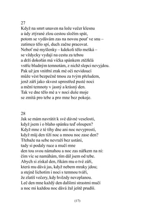 27
Když na smrt unaven na lože veèer klesnu
a údy ztýrané zlou cestou složím spát,
potom se vydávám zas na novou pou ve snu –
zatímco tìlo spí, duch zaène pracovat.
Nebo mé myšlenky – kdekoli tìlo mešká –
se vždycky vydají na cestu za tebou
a drží dokoøán má víèka spánkem ztìžklá
vstøíc bludným temnotám, z nichž slepci nevyjdou.
Pak už jen vnitøní zrak mé oèi nevidoucí
mùže vést bezpeènì tmou za tvým pøeludem,
jenž záøí jako skvost uprostøed pusté noci
a mìní temnoty v jasný a krásný den.
Tak ve dne tìlo mé a v noci duše moje
se zmítá pro tebe a pro mne bez pokoje.


28
Jak se mám navrátit k své dávné veselosti,
když jsem i o blaho spánku teï oloupen?
Když mne z té tíhy dne ani noc nevyprostí,
když mùj den tíží noc a mnou noc zase den?
Tøebaže na sebe nevraží bez ustání,
tady si podaly ruce a muèí mne
den tou svou námahou a noc zas náøkem na ni:
èím víc se namáhám, tím dál jsem od tebe.
Abych si získal den, øíkám mu o tvé záøi,
která mu dává jas, když nebem mraky jdou;
a stejnì lichotím i noci s temnou tváøí,
že zlatíš veèery, kdy hvìzdy nevzplanou.
Leè den mne každý den dalšími strastmi muèí
a noc mi každou noc dává žal ještì prudší.

                             (17)
 