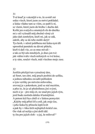 31
Tvá hruï je vzácnìjší o to, že uvnitø zní
srdce všech, které jsem za mrtvé pokládal;
a láska vládne tam se vším, co patøí k ní,
se všemi, které jsem do hrobu v duchu dal.
Kolik jen svatých a smutných slz do dneška
mi z oèí vyloudil mùj zbožnì vìrný cit
jako daò zemøelým, kteøí mi, jak se zdá,
odešli, aby se do tebe mohli skrýt!
Tys hrob, v nìmž pohøbena má láska nyní dlí
uprostøed památek na dávné pøátele,
kteøí ti dali vše, co ze mne mívali –
a tak co bývalo mnohých, je dnes jen tvé:
jak vidím tváøe všech milených ve tvé kráse,
a ty sám, souèet všech, máš všechno moje zase.


32
Jestliže pøežiješ ten vytoužený den,
až Smrt, ten chrt, mùj prach posbírá do uzlíku,
a jednou náhodou zavadíš pohledem
o tyto veršíky po mrtvém milovníku,
srovnej je s pokrokem, jenž se stal mezitím,
a pøes to, že je už pøedstihnou jiní svými,
nech si je – pro mùj cit, ne snad pro jejich rým,
jenž bude zastínìn daleko šastnìjšími.
A potom kéž bys chtìl si s láskou pomyslet:
„Kdyby mùj pøítel žil a zrál, jak zraje èas,
i jeho láska by pøinesla lepší kvìt
a pak by v šiku tìch nejlepších kráèel zas.
On však už nežije a jiní došli dál:
ty ètu pro jejich sloh – a jej, že miloval!“

                               (19)
 