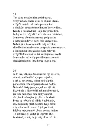 35
Tak už se nesužuj tím, co jsi udìlal,
vždy nìkdy padne stín i na slunko i lunu,
vždy i ta rùže má trní a pramen kal
a sladkým poupatùm spí hnusní èervi v lùnu.
Každý z nás chybuje – a já teï právì tím,
že hájím ten tvùj høích srovnáním s ostatními,
že na tvou obranu sám sebe podplácím
a odpouštím ti víc, nežli máš vùbec viny.
Nebo já, z žalobce náhle tvùj advokát,
shledávám smysl v tom, co spáchaly tvé smysly,
a jdu sám na sebe zas k soudu žalovat:
vždy láska se záštím tak zmítají mou myslí,
že nemohu než vždy pomáhat nerozumnì
sladkému lupièi, jenž hoøce loupí u mì.


36
Je to tak, vìø, my dva musíme být zas dva,
aè naše nedílná láska je pouze jedna;
a tak tu poskvrnu, jež na mnì ulpìla,
ponese bez tebe už jen má hlava bìdná.
Naše dvì lásky jsou jen jeden a týž cit,
i když nás v životì dìlí tak mnoho strastí,
jež sice nemohou moc lásky oslabit,
ale pøec kradou jí nejlepší chvíle slasti.
Proto se nebudu už nikdy k tobì znát,
aby mùj žalný høích nesnížil tvoji cenu;
a ty též nesmíš mne veøejnì poctívat,
kdybys tu poctu mìl ubírat svému jménu.
To ale nedìlej; vždy já tì proto chci,
že dokud jsi mùj ty, je mùj i kus tvé cti.

                              (21)
 