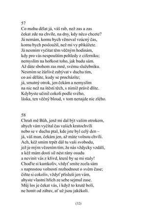 57
Co mohu dìlat já, váš rab, než zas a zas
èekat zde na chvíle, na dny, kdy nìco chcete?
Já nemám, komu bych vìnoval vzácný èas,
komu bych posloužil, než mi vy pøikážete.
Já nesmím vyèítat tìm vìèným hodinám,
kdy pro vás nespouštím pohledy z ciferníku;
nemyslím na hoøkost toho, jak budu sám.
Až dáte sbohem zas mnì, svému služebníku.
Nesmím se žárlivì zabývat v duchu tím,
co asi dìláte, kudy se procházíte;
já, smutný otrok, jen èekám a nemyslím
na nic než na štìstí tìch, s nimiž právì dlíte.
Kdybyste uèinil cokoli podle svého,
láska, ten vìèný bloud, v tom nenajde nic zlého.


58
Chraò mì Bùh, jenž mi dal být vaším otrokem,
abych vám vyèítal èas vašich kratochvílí
nebo se v duchu ptal, kde jste byl celý den –
já, váš man, èekám jen, až máte volnou chvíli.
Ach, kéž smím trpìt dál tu vaši svobodu,
jež je mým vìzením tím, že nás vždycky vzdálí,
a kéž mám dosti sil nést rány osudu
a nevinit vás z køivd, které by se mi staly!
Choïte si kamkoliv, vždy smíte zcela sám
s naprostou volností rozhodnout o svém èase;
èiòte si cokoliv, vždy pøísluší jen vám,
abyste vlastní høích ze sebe sejmul zase.
Mùj los je èekat vás, i když to krutì bolí,
ne honit od zábav, a už jsou jakékoli.

                              (32)
 