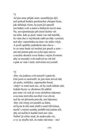 71
Až pro mne pøijde smrt, nenaøíkejte dýl,
než pokud budete poslouchat chrapot hran,
jak ohlašují všem, že jsem již opustil
ten bídný svìt a mám u bídných èervù stan.
Ne, nevzpomínejte pøi ètení tìchto vìt
na toho, kdo je psal: mám vás rád natolik,
že vám chci z myšlenek radš navždy vymizet,
než aby vzpomínka na mne vás stála vzlyk.
A jestli spatøíte jedenkrát tato slova –
to ze mne bude už možná jen prach a zem –
ani mé jméno pak nevyslovujte znova
a nechte skonèit svou lásku s mým životem:
aby se moudrý svìt nedíval na váš žal
a pak se vám i mnì, mrtvému nevysmál.


72
Aby vás jednou svìt nenutil vyprávìt,
èím jsem si zasloužil, že jste mne míval rád,
až umøu, miláèku, zapomeòte hned,
vždy ve mnì není nic, oè by moh nìkdo stát;
ledaže byste vy zbožnou lží udìlal
pro mne víc než já svou zásluhou nakonec
a na mne mrtvého navìšel více chval,
než by mi pøiznala pravda, ten lakomec.
Aby váš vìrný cit nemìli za faleš,
až byste kvùli mnì chtìl o mnì šíøit klam,
nech s mými ostatky pohøbí mé jméno též,
aby už nežilo k hanbì mnì ani vám.
Nebo já cítím stud, že nedovedu víc,
a vy se styïte též, že máte rád mne – nic!

                              (39)
 