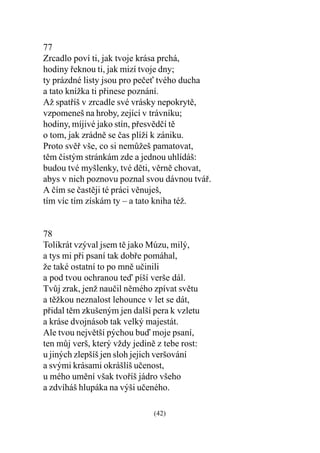 77
Zrcadlo poví ti, jak tvoje krása prchá,
hodiny øeknou ti, jak mizí tvoje dny;
ty prázdné listy jsou pro peèe tvého ducha
a tato knížka ti pøinese poznání.
Až spatøíš v zrcadle své vrásky nepokrytì,
vzpomeneš na hroby, zející v trávníku;
hodiny, míjivé jako stín, pøesvìdèí tì
o tom, jak zrádnì se èas plíží k zániku.
Proto svìø vše, co si nemùžeš pamatovat,
tìm èistým stránkám zde a jednou uhlídáš:
budou tvé myšlenky, tvé dìti, vìrnì chovat,
abys v nich poznovu poznal svou dávnou tváø.
A èím se èastìji té práci vìnuješ,
tím víc tím získám ty – a tato kniha též.


78
Tolikrát vzýval jsem tì jako Múzu, milý,
a tys mi pøi psaní tak dobøe pomáhal,
že také ostatní to po mnì uèinili
a pod tvou ochranou teï píší verše dál.
Tvùj zrak, jenž nauèil nìmého zpívat svìtu
a tìžkou neznalost lehounce v let se dát,
pøidal tìm zkušeným jen další pera k vzletu
a kráse dvojnásob tak velký majestát.
Ale tvou nejvìtší pýchou buï moje psaní,
ten mùj verš, který vždy jedinì z tebe rost:
u jiných zlepšíš jen sloh jejich veršování
a svými krásami okrášlíš uèenost,
u mého umìní však tvoøíš jádro všeho
a zdvíháš hlupáka na výši uèeného.

                               (42)
 