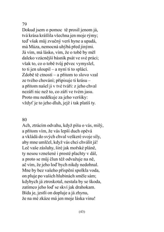 79
Dokud jsem o pomoc tì prosil jenom já,
tvá krása krášlila všechna jen moje rýmy;
teï však mùj zvuèný verš hyne a upadá,
má Múza, nemocná uhýbá pøed jinými.
Já vím, má lásko, vím, že o tobì by mìl
daleko vzácnìjší básník psát ve své práci;
však to, co o tobì tvùj pìvec vymyslel,
to ti jen uloupil – a nyní ti to splácí.
Zdobì tì ctností – a pøitom to slovo vzal
ze tvého chování; pøipisuje ti krásu –
a pøitom našel ji v tvé tváøi: z jeho chval
nezáøí nic než to, co záøí ve tvém jasu.
Proto mu nedìkuje za jeho veršíky:
vždy je to jeho dluh, jejž i tak platíš ty.


80
Ach, ztrácím odvahu, když píšu o vás, milý,
a pøitom vím, že vás lepší duch opìvá
a vkládá do svých chval veškeré svoje síly,
aby mne umlèel, když vás chci chválit já!
Leè vaše zásluhy, širé jak moøské plánì,
ty nesou vznešené i prosté plachty v dál,
a proto se mùj èlun též odvažuje na nì,
aè vím, že jeho loï bych nikdy nedohnal.
Mne by bez vašeho pøispìní spolkla voda,
on pluje po vašich hlubinách smìle sám;
kdybych já ztroskotal, nestala by se škoda,
zatímco jeho loï se skví jak drahokam.
Bída je, jestli on dopluje a já zhynu,
že na mé zkáze má jen moje láska vinu!

                                (43)
 