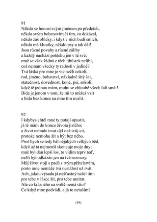 91
Nìkdo se honosí svým jménem po pøedcích,
nìkdo svým bohatstvím èi tím, co dokázal,
nìkdo zas obleky, i když v nich budí smích,
nìkdo má klusáky, nìkdo psy a tak dál!
Jsou rùzné povahy a rùzné záliby
a každý nachází potìchu jen v té své;
mnì se však žádná z tìch libùstek nelíbí,
což nemám všecky ty radosti v jediné?
Tvá láska pro mne je víc nežli cokoli,
rod, jméno, bohatství, nákladnì šitý šat,
stateènost, dovednost, konì, psi, sokoli:
když tì jednou mám, mohu se chloubì všech lidí smát!
Bída je jenom v tom, že mi to mùžeš vzít
a bídu bez konce na mne tím uvalit.


92
I kdybys chtìl mne ty potají opustit,
já tì mám do konce života jistého;
a život nebude trvat dýl než tvùj cit,
protože nemohu žít a být bez nìho.
Proè bych se tedy bál nìjakých velkých bìd,
když už ta nejmenší skoncuje moje dny;
mnì byl dán lepší los, to vidím teprv teï,
nežli být odkázán jen na tvé rozmary.
Mùj život stojí a padá s tvým pøátelstvím,
proto mne nemùže tvá nestálost už rvát.
Ach, jakou výsadu já nešastný našel tím:
pro tebe v lásce žít, pro tebe umírat.
Ale co krásného na svìtì nemá stín?
Co když mne podvádí, a já to netuším?

                             (49)
 