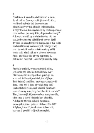 3
Nakloò se k zrcadlu a øekni tváøi v nìm,
že už má na èase vytvoøit jinou v krátku;
jestli teï nebude její jas obnoven,
oloupíš celý svìt a zkrátíš jednu matku.
Vždy která z krásných žen by mohla pohrdat
tvou setbou pro svùj klín, doposud neosetý?
A který z mužù by mohl mít sebe rád tak
tak, že by ze sebe uèinil hrob svých dìtí?
Ty sám jsi zrcadlem své matky, jež v tvé tváøi
nachází líbezný kvìten svých mladých let;
tak i ty uvidíš vzdor vráskám okny stáøí
tento svùj zlatý vìk se v dìtech navracet.
Jestli chceš ale žít, aby tì zapomnìli,
pak zemøi neženat – a zemøeš navždy celý.

4
Proè ale utrácíš, ty marnotratná nìho,
jen sama pro sebe dìdictví krásy své?
Pøíroda nedává svùj odkaz, pùjèuje ho,
a ve své štìdrosti jen štìdrým pùjèuje.
Tož, krásný skrblíku, proè tedy zneužíváš
daru, jenž byl ti dán, abys jej zase dal?
Lichváøi bez zisku, naè vlastnì používáš
takové sumy sum, když nechceš žít z ní dál?
Tím, že se stýkáš jen se sebou samým stále,
sám sebe o svoji vlastní slast okrádáš.
A když tì pøíroda odvolá nenadále,
mluv, jaký poèet pak ze všeho svìtu dáš?
Kdybys jí neužil, tvá krása s tebou ztlí;
kdybys ji použil, tvùj odkaz naplní.


                               (5)
 