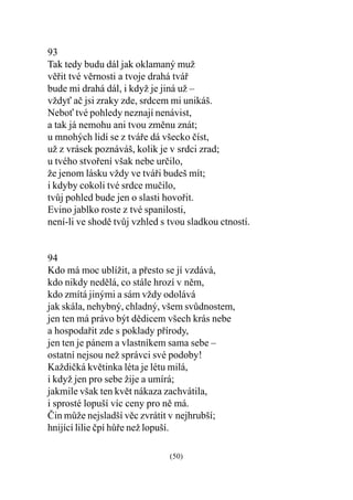 93
Tak tedy budu dál jak oklamaný muž
vìøit tvé vìrnosti a tvoje drahá tváø
bude mi drahá dál, i když je jiná už –
vždy aè jsi zraky zde, srdcem mi unikáš.
Nebo tvé pohledy neznají nenávist,
a tak já nemohu ani tvou zmìnu znát;
u mnohých lidí se z tváøe dá všecko èíst,
už z vrásek poznáváš, kolik je v srdci zrad;
u tvého stvoøení však nebe urèilo,
že jenom lásku vždy ve tváøi budeš mít;
i kdyby cokoli tvé srdce muèilo,
tvùj pohled bude jen o slasti hovoøit.
Evino jablko roste z tvé spanilosti,
není-li ve shodì tvùj vzhled s tvou sladkou ctností.


94
Kdo má moc ublížit, a pøesto se jí vzdává,
kdo nikdy nedìlá, co stále hrozí v nìm,
kdo zmítá jinými a sám vždy odolává
jak skála, nehybný, chladný, všem svùdnostem,
jen ten má právo být dìdicem všech krás nebe
a hospodaøit zde s poklady pøírody,
jen ten je pánem a vlastníkem sama sebe –
ostatní nejsou než správci své podoby!
Každièká kvìtinka léta je létu milá,
i když jen pro sebe žije a umírá;
jakmile však ten kvìt nákaza zachvátila,
i sprosté lopuší víc ceny pro nì má.
Èin mùže nejsladší vìc zvrátit v nejhrubší;
hnijící lilie èpí hùøe než lopuší.

                               (50)
 