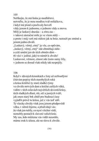 105
Neøíkejte, že má láska je modláøství,
netvrïte, že je mou modlou tváø miláèkova,
i když mé písnì a pochvaly hovoøí
vždy jenom k jednomu, o jednom vždy a znovu.
Milý je laskavý dneska – a zítra zas –
v takové zázraèné míøe je ve všem stálý –
a proto i mùj verš má stálost jak ta hráz, netouží po zmìnì a
jenom jedno chválí.
„Laskavý, vìrný, ctný“ je vše, co opìvám,
„laskavý, vìrný, ctný“ zde obmìòuji stále:
a celé umìní jen do tìch obmìn dám –
tøi vìci v jediné, jaký to námìt k chvále!
Laskavost, vìrnost, ctnost zde èasto samy žily,
v jednom se dosud však nikdy tak nespojily.


106
Když v dávných kronikách s listy už zežloutlými
èítávám popisy tìch starobylých rekù
a krásu krášlící ty staré sladké rýmy
ve chvále mrtvých dam a knížat zašlých vìkù,
vidím v tìch oslavách nejvìtších skvostù krásy,
tìch sladkých dlaní, rtù, oèí a jasných tváøí,
jak onen starý brk chtìl pro budoucí èasy
vyjádøit právì tu krásu, jež z vás teï záøí.
Ty všecky chvály však jsou jenom pøedpovìdí
vìku, v nìmž žijeme, a pøedvídají vás:
že však jen tušily, co nyní všichni vìdí,
nemohly postaèit k slavení vašich krás.
My zas, kdo mùžeme vás vidìt neustále,
máme zrak k úžasu, ale ne slova k chvále.

                              (56)
 