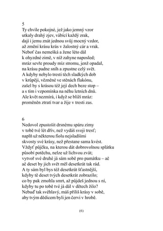 5
Ty chvíle pokojné, jež jako jemný vzor
utkaly drahý zjev, vábící každý zrak,
dají i jemu znát jednou svùj mocný vzdor,
až zmìní krásu krás v žalostný cár a vrak.
Nebo èas nemešká a žene léto dál
k ohyzdné zimì, v níž zahyne naposled;
mráz sevøe proudy míz stromu, jenž opadal,
na krásu padne sníh a zpustne celý svìt.
A kdyby nebylo tresti tìch sladkých dob
v krùpìji, vìznìné ve stìnách flakónu,
zašel by s krásou též její dech beze stop –
a s tím i vzpomínka na nìhu letních dnù.
Ale kvìt nezmírá, i když se blíží mráz:
promìnìn ztratí tvar a žije v tresti zas.


6
Nedovol zpustošit drsnému spáru zimy
v tobì tvé lét døív, než vydáš svoji tres;
naplò už nìkterou fiolu nejsladšími
skvosty své krásy, než pøestane sama kvést.
Vždy pùjèku, na kterou dát dobrovolnou splátku
pùsobí potìchu, nelze už lichvou zvát;
vytvoø své druhé já sám sobì pro památku – aè
aè deset by jich svìt mìl desetkrát tak rád.
A ty sám byl bys též desetkrát šastnìjší,
kdyby tì deset tvých desetkrát zobrazilo;
co by pak zmohla smrt, až pùjdeš jednou s ní,
kdyby tu po tobì tvé já dál v dìtech žilo?
Nebuï tak svéhlavý, máš pøíliš krásy v sobì,
aby tvým dìdicem byli jen èervi v hrobì.

                              (6)
 