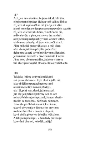 117
Ach, jen mne obviòte, že jsem tak skrblil tím,
èím jsem mìl splácet dluh za vaši velkou lásku:
že jsem už zapomnìl na cit, jenž je mi vším
a jenž mne den co den poutá stem pevných svazkù:
že jsem se setkával s lidmi, v nichž není nic,
a dával svìtu v plen, co jste vy draze platil:
a že jsem napínal plachty všem vìtrùm vstøíc,
takže mne odnesly, až jsem vás z oèí ztratil.
Pište mi k tíži mou svéhlavost a mùj klam
a ke všem jistotám pøepište podezøení:
dejte mne za terè svým hnìvivým myšlenkám,
jenom mne nesrazte v procitlém záští k zemi.
Já na svou obranu uvádím, že jsem v skrytu
tím chtìl jen zkoušet ctnost a stálost vašich citù.


118
Tak jako jitøíme ostrými omáèkami
své patro, chceme-li lepší chu k jídlu mít,
jako si dìláme purgací nemoc sami
a snažíme se tím nemoci pøedejít,
tak i já, plný vás, slasti, jež nenasytí,
jím teï jen palèivé pokrmy den co den
a chorý blahem jsem poznal, že není zbytí –
musím se rozstonat, než budu nemocen.
Jenomže pøedbíhat nemoci, která není,
taková chytrost je v lásce zlým omylem:
uvrhla zdravého v nemoc a utrpení,
když chtìla pøebytek dobrého léèit zlem.
A tak jsem pochopil, v èem tady pravda je:
kdo vámi churaví, toho lék zabije!

                              (62)
 