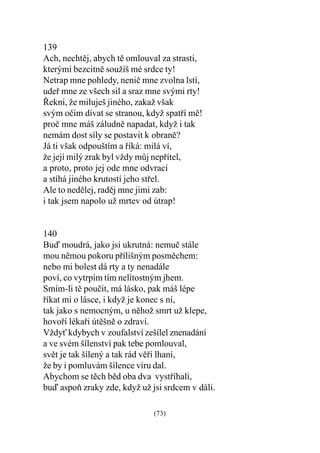 139
Ach, nechtìj, abych tì omlouval za strasti,
kterými bezcitnì soužíš mé srdce ty!
Netrap mne pohledy, neniè mne zvolna lstí,
udeø mne ze všech sil a sraz mne svými rty!
Øekni, že miluješ jiného, zakaž však
svým oèím dívat se stranou, když spatøí mì!
proè mne máš záludnì napadat, když i tak
nemám dost síly se postavit k obranì?
Já ti však odpouštím a øíká: milá ví,
že její milý zrak byl vždy mùj nepøítel,
a proto, proto jej ode mne odvrací
a stíhá jiného krutostí jeho støel.
Ale to nedìlej, radìj mne jimi zab:
i tak jsem napolo už mrtev od útrap!


140
Buï moudrá, jako jsi ukrutná: nemuè stále
mou nìmou pokoru pøílišným posmìchem:
nebo mi bolest dá rty a ty nenadále
poví, co vytrpím tím nelítostným jhem.
Smím-li tì pouèit, má lásko, pak máš lépe
øíkat mi o lásce, i když je konec s ní,
tak jako s nemocným, u nìhož smrt už klepe,
hovoøí lékaøi útìšnì o zdraví.
Vždy kdybych v zoufalství zešílel znenadání
a ve svém šílenství pak tebe pomlouval,
svìt je tak šílený a tak rád vìøí lhaní,
že by i pomluvám šílence víru dal.
Abychom se tìch bìd oba dva vystøíhali,
buï aspoò zraky zde, když už jsi srdcem v dáli.

                              (73)
 