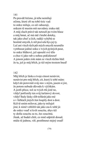 141
Po pravdì øeèeno, já tebe nemiluji
oèima, které zøí na tobì tisíc vad:
to srdce miluje, co oèi odsuzují,
srdcem tì musím mít navzdory zraku rád.
A mùj sluch právì tak netouží po tvém hlase
a mùj hmat, aè má rád i hrubé doteky,
tak jako chu a èich, radìji vyhýbá se
hostinì smyslù, k níž pozvala bys jej ty.
Leè ani všech tìch pìt mých smyslù neumìlo
vytrhnout jediné srdce z tvých pyšných pout,
to srdce bláhové, jež opouští své tìlo
a chce ti jako rab u nohou pokleknout!
A jenom jeden zisk mám ze všech tìchto bìd:
že ta, jež je mùj høích, je též mým trestem hned!


142
Mùj høích je láska a tvoje ctnost nenávist,
nenávist pro mùj høích, cit, který k tobì mám:
když ale porovnáš svùj stav s mým, jasem si jist,
že potom nebude dùvodu k výèitkám.
A jestli pøece, tož ze tvých rtù jistì ne,
vždy potøísnily ten svùj šarlatový skvost,
vždy lhaly lásky slib tolikrát jako mé
a v lùžkách jiných žen loupily dost a dost.
Kéž tì smím milovat, jako ty miluješ
jiné, k nimž vzhlížíš tak jako zas k tobì já:
do srdce vsaï si kvìt soucitu, abys též
ty došla soucitu za to, žes soucitná.
Jinak, až budeš chtít, co mnì odpíráš dosud,
mùže tì jednou, vìø, postihnout stejný osud!

                               (74)
 