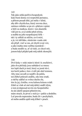143
Tak jako utíká peèlivá hospodynì,
když honí doma své rozprchlé pernatce,
a pøitom posadí dítì, jež mìla v klínì,
aby døív chytila kus, který zrovna chce,
zatímco robátko se po ní s pláèem vzpíná
a bìží za matkou, která v ten okamžik
vidí jen to, co jí uniká pøed oèima,
a nedbá na jeho nespokojený køik –
tak i ty utíkáš za nìèím, co ti mizí,
a já, tvé dìátko, zùstávám vzadu stát:
ale pøijï, vra se zas, aè chytíš svoji vizi,
a jako matka mne zulíbej nastokrát –
a budu modlit se, a už máš, co chceš mít,
jenom když pøijdeš pak mùj náøek zkonejšit.


144
Dvì lásky v srdci mám k štìstí i k zoufalství,
jako dva pøeludy jsou nabádavì se mnou:
ten lepší duch je muž, který se jasnì skví,
ten horší jedna z žen s tváøí jak uhel temnou.
Aby mne zavedl co nejdøív do pekla,
ten ïábel pokouší andìla, zda mne zradí,
a rád by udìlal ze svìtce ducha zla,
tím že jej, èistého, svou kalnou krásou svádí.
Zdali se však už stal mùj dobrý andìl zlým,
o tom já doposud nevím nic bezpeèného:
že ale odešli spojeni pøátelstvím,
mám strach, že první z nich je v pekle u druhého.
Leè pravdu nepoznám, budu žít v pochybách,
až mého andìla spálí mùj ïábel v prach.

                               (75)
 