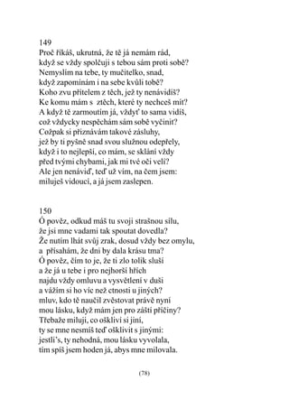 149
Proè øíkáš, ukrutná, že tì já nemám rád,
když se vždy spolèuji s tebou sám proti sobì?
Nemyslím na tebe, ty muèitelko, snad,
když zapomínám i na sebe kvùli tobì?
Koho zvu pøítelem z tìch, jež ty nenávidíš?
Ke komu mám s  ztìch, které ty nechceš mít?
A když tì zarmoutím já, vždy to sama vidíš,
což vždycky nespìchám sám sobì vyèinit?
Cožpak si pøiznávám takové zásluhy,
jež by ti pyšnì snad svou služnou odepøely,
když i to nejlepší, co mám, se sklání vždy
pøed tvými chybami, jak mi tvé oèi velí?
Ale jen nenáviï, teï už vím, na èem jsem:
miluješ vidoucí, a já jsem zaslepen.


150
Ó povìz, odkud máš tu svoji strašnou sílu,
že jsi mne vadami tak spoutat dovedla?
Že nutím lhát svùj zrak, dosud vždy bez omylu,
a pøísahám, že dni by dala krásu tma?
Ó povìz, èím to je, že ti zlo tolik sluší
a že já u tebe i pro nejhorší høích
najdu vždy omluvu a vysvìtlení v duši
a vážím si ho víc než ctnosti u jiných?
mluv, kdo tì nauèil zvìstovat právì nyní
mou lásku, když mám jen pro záští pøíèiny?
Tøebaže miluji, co oškliví si jiní,
ty se mne nesmíš teï ošklivit s jinými:
jestli’s, ty nehodná, mou lásku vyvolala,
tím spíš jsem hoden já, abys mne milovala.

                              (78)
 