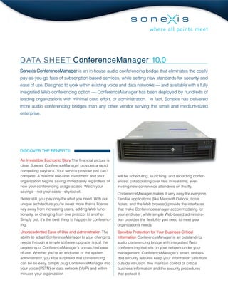 D ATA S H E E T ConferenceManager 10.0
Sonexis ConferenceManager is an in-house audio conferencing bridge that eliminates the costly
pay-as-you-go fees of subscription-based services, while setting new standards for security and
ease of use. Designed to work within existing voice and data networks — and available with a fully
integrated Web conferencing option — ConferenceManager has been deployed by hundreds of
leading organizations with minimal cost, effort, or administration. In fact, Sonexis has delivered
more audio conferencing bridges than any other vendor serving the small and medium-sized
enterprise.




DISCOVER THE BENEFITS:

An Irresistible Economic Story The financial picture is
clear. Sonexis ConferenceManager provides a rapid,
compelling payback. Your service provider just can’t
compete. A minimal one-time investment and your           will be scheduling, launching, and recording confer-
organization begins saving immediately regardless of      ences; collaborating over files in real-time; even
how your conferencing usage scales. Watch your            inviting new conference attendees on the fly.
savings—not your costs—skyrocket.
                                                          ConferenceManager makes it very easy for everyone.
Better still, you pay only for what you need. With our    Familiar applications (like Microsoft Outlook, Lotus
unique architecture you're never more than a license      Notes, and the Web browser) provide the interfaces
key away from increasing users, adding Web func-          that make ConferenceManager accommodating for
tionality, or changing from one protocol to another.      your end-user; while simple Web-based administra-
Simply put, it's the best thing to happen to conferenc-   tion provides the flexibility you need to meet your
ing.                                                      organization’s needs.
Unprecedented Ease of Use and Administration The          Sensible Protection for Your Business-Critical
ability to adapt ConferenceManager to your changing       Information ConferenceManager is an outstanding
needs through a simple software upgrade is just the       audio conferencing bridge with integrated Web
beginning of ConferenceManager’s unmatched ease           conferencing that sits on your network under your
of use. Whether you’re an end-user or the system          management. ConferenceManager’s smart, embed-
administrator, you’ll be surprised that conferencing      ded security features keep your information safe from
can be so easy. Simply plug ConferenceManager into        outside intrusion. You maintain control of critical
your voice (PSTN) or data network (VoIP) and within       business information and the security procedures
minutes your organization                                 that protect it.
 