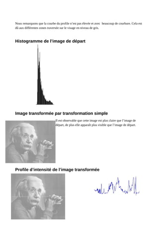 Nous remarquons que la courbe du profile n’est pas élevée et avec beaucoup de courbure. Cela est
dû aux différentes zones traversée sur le visage en niveau de gris.
Histogramme de l’image de départ
Image transformée par transformation simple
Il est observable que cette image est plus claire que l’image de
départ, de plus elle apparaît plus visible que l’image de départ.
Profile d’intensité de l’image transformée
 