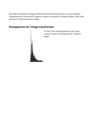 Du profile d’intensité de l’image transformée par la transformation linéaire, on peut remarqué
l’augmentation de l’intensité de l’images par rapport à au profile de l’image de départ. Toute chose
qui prouve l’éclaircissement de l’image.
Histogramme de l’image transformée
Ici nous avons un histogrammes un plus aplati
comparé à celui de l’histogramme de l’image de
départ.
 