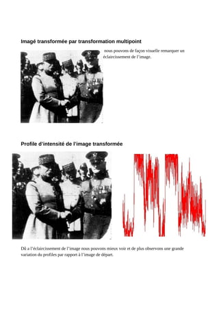 Imagé transformée par transformation multipoint
nous pouvons de façon visuelle remarquer un
éclaircissement de l’image.
Profile d’intensité de l’image transformée
Dû a l’éclaircissement de l’image nous pouvons mieux voir et de plus observons une grande
variation du profiles par rapport à l’image de départ.
 
