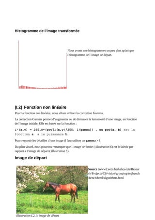 Histogramme de l’image transformée
Nous avons une histogrammes un peu plus aplati que
l’histogramme de l’image de départ.
(I.2) Fonction non linéaire
Pour la fonction non linéaire, nous allons utiliser la correction Gamma.
La correction Gamma permet d’augmenter ou de diminuer la luminosité d’une image, en fonction
de l’image initiale. Elle est basée sur la fonction :
I’(x,y) = 255.0*(pow(I(x,y)/255, 1/gamma)) , ou pow(a, b) est la
fonction a a la puissance b
Pour ressortir les détailles d’une image il faut utiliser un gamma > 1
Du plan visuel, nous pouvons remarquer que l’image de droite ( illustration 6) est éclaircie par
rapport a l’image de départ ( illustration 5)
Image de départ
Source :www2.eecs.berkeley.edu/Resear
ch/Projects/CS/vision/grouping/segbench
/bench/html/algorithms.html
Illustration I.2.1: image de départ
 