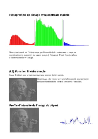 Histogramme de l’image avec contraste modifié
Nous pouvons voir sur l’histogramme que l’intensité du la couleur verte et rouge ont
considérablement augmentés par rapport a ceux de l’image de départ. Ce qui explique
l’assombrissement de l’image.
(I.3) Fonction linéaire simple
Image de départ pour le traitement avec une fonction linéaire simple.
Notre image a été choisie avec une faible densité pour permettre
de voitre comment notre fonction linéaire va l’améliorer.
Profile d’intensité de l’image de départ
 