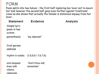 FORM
Poem splits into two halves – the first half imploring her lover not to mourn
her loss however the second half goes even further against traditional
views as she shows that actually the female is distanced anyway from her
lover.
  Statement           Evidence                       Analysis
Simple lyric
poem in two
octets
parenthesis:       'my dearest'


first person
address

rhythm in octets: (7,6,8,6 / 7,6,7,6)


end stopped         'And if thou wilt,
lines with         remember'
colons,
caesuras:
 