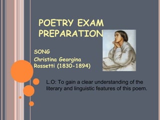 POETRY EXAM
 PREPARATION
SONG
Christina Georgina
Rossetti (1830-1894)


    L.O: To gain a clear understanding of the
    literary and linguistic features of this poem.
 