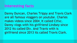 Interesting facts
Danny Duncan, Charles Trippy and Travis Clark
are all famous vloggers on youtube. Charles
makes videos since 2004¸it called Ctfxc.
Danny vlogs with his girlfriend Lindsey since
2012 its called Dlv. And Travis with is
girlfriend since 2013 its called Travis Clark.
 