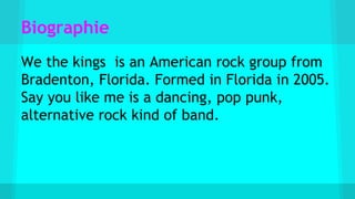 Biographie
We the kings is an American rock group from
Bradenton, Florida. Formed in Florida in 2005.
Say you like me is a dancing, pop punk,
alternative rock kind of band.
 