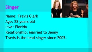 Singer
Name: Travis Clark
Age: 28 years old
Live: Florida
Relationship: Married to Jenny
Travis is the lead singer since 2005.
 