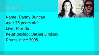 Drums
Name: Danny Duncan
Age: 25 years old
Live: Florida
Relationship: Dating Lindsey
Drums since 2005.
 