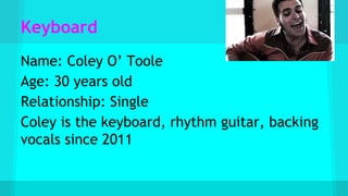 Keyboard
Name: Coley O’ Toole
Age: 30 years old
Relationship: Single
Coley is the keyboard, rhythm guitar, backing
vocals since 2011
 