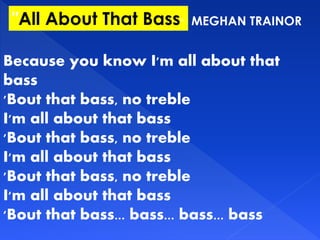 MEGHAN TRAINOR"All About That Bass"
Because you know I'm all about that
bass
'Bout that bass, no treble
I'm all about that bass
'Bout that bass, no treble
I'm all about that bass
'Bout that bass, no treble
I'm all about that bass
'Bout that bass... bass... bass... bass
 
