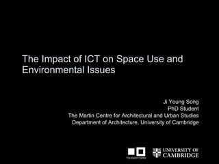 T he  Impact of ICT on Space Use and  Environmental Issues   Ji Young Song PhD Student The Martin Centre for Architectural and Urban Studies Department of Architecture, University of Cambridge 