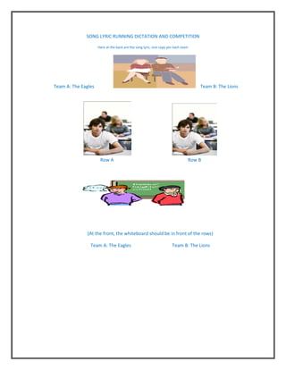 SONG LYRIC RUNNING DICTATION AND COMPETITION

                     Here at the back are the song lyric, one copy per each team




Team A: The Eagles                                                                 Team B: The Lions




                      Row A                                                    Row B




               (At the front, the whiteboard should be in front of the rows)

                Team A: The Eagles                                   Team B: The Lions
 