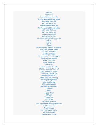 With you!
             I’m tellin’ you
      I’ve had the time of my life
  And I’ve never felt this way before
       And I swear this is true
         And I owe it all to you
      I’ve had the time of my life
  And I’ve never felt this way before
       And I swear this is true
        And I owe it all to you
        You-you-you-you-you
       You-you-you-you-you
You-you-you-you-you-you-y-y-y-y-you
                Dirty bit
                Dirty bit
                  [Taboo]
All-all these girls, they like my swagger
      They callin’ me Mick Jagger
        I be rollin’ like a Stone
        Jet-setter, jet-lagger
  We ain’t messin’ with no maggots
       Messin’ with the baddest
          Chicks in the club
          Honey, what’s up?
             [apl.de.ap]
      Mirror, mirror on the wall
    Who’s the baddest of them all?
      Yeah, it’s gotta be the apl
      I’m the mack daddy, y’all
        Haters better step back
      Ladies (don’t load your act)
       I’m the party application
         Rockin’ just like that
        (This is international)
      (Big mega radio smasher)
              ‘Cause I’m!
                Havin’!
             A good! Time!
               With you!
             I’m tellin’ you
             I-I-I-I’ve had
         The time of my li-i-ife
And I’ve never felt this way before-fore
           And I swear-wear
            This is tru-u-ue
       And I owe it all to you-ou
          Oh, I-I-I-I’ve had
        The time of my li-i-i-ow
 