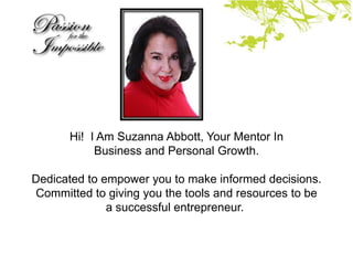 Hi! I Am Suzanna Abbott, Your Mentor In
           Business and Personal Growth.

Dedicated to empower you to make informed decisions.
Committed to giving you the tools and resources to be
              a successful entrepreneur.
 