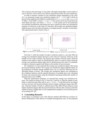 This is because the percentage of user nodes with higher bandwidth is much smaller in
case 4. However, even in such a case, MTcast achieved more than 70% user satisfaction.
In order to measure variation of user satisfaction degree depending on the value
of k, we measured average user satisfaction degrees for k = 2, 3, 6 and 9 which are
derived when applying four different combinations of u.n trans(u.q) and u.nlink(u.q)
in Table 3. From Table 3, when k = 2 or k = 3, the system can be recovered from one
node failure per layer, and when k = 6 or k = 9, the system can be recovered from
two and three simultaneous node failures per layer, respectively (these are calculated by
equation (3). However, as the value of k increases, the average user satisfaction degree
might decrease since the delivered quality is averaged among k members of each layer.
The experimental result is shown in Fig. 5.
0
0.1
0.2
0.3
0.4
0.5
0.6
0.7
0.8
0.9
1
0 100 200 300 400 500 600 700 800 900 1000
k = 2
k = 3
k = 6
k = 9
Averagesatisfaction
Number of nodes
Fig.5. User Satisfaction vs. Allowable Failures per Layer
0
0.1
0.2
0.3
0.4
0.5
0.6
0.7
0.8
0.9
1
0 100 200 300 400 500 600 700 800 900 1000
number of layers = 4
number of layers = 6
number of layers = 8
number of layers = 10
Averagesatisfaction Number of nodes
Fig. 6. Average User Satisfaction by Layered Multicast
From Fig. 5, while the number of nodes is relatively small (i.e., less than 300), the
average user satisfaction degree decreases as the value of k increases. However, as the
number of user nodes increases, the decrease gets smaller. From the result, while the
number of user nodes is small, we should keep the value of k small in order to keep the
average user satisfaction degree high, and we should increase the value of k gradually
to improve robustness against node failure as the number of users increases.
For comparison, we also measured the average user satisfaction degree when using
the layered multicast method. The average user satisfaction degree depends largely on
the proportion of bitrates among multiple layers. So, we used the following way for
allocating bitrates of layers: The average user satisfaction degree was considered as
the evaluation function, and the optimal allocation of encoding rates were calculated
for basic and extension layers using the Simulated Annealing method (the number of
repetition times were 10,000).
With this optimization technique, we measured the average user satisfaction de-
grees. The results are shown in Fig. 6. From Fig. 5 and Fig. 6, when the number of user
nodes is small (less than 200), and we use k = 6 or k = 9 with MTcast for two failure
recovery per layer, the layered multicast achieves higher satisfaction degree than MT-
cast. when the number of nodes is sufﬁcient (more than 200), MTcast achieves much
higher satisfaction degree than the layered multicast with less than 10 layers (when the
number of layers is higher than 10, the computational complexity will exceed the power
of an ordinary PC [3]).
5 Concluding Remarks
In this paper, we proposed a new video delivery method called MTcast to achieve ef-
ﬁcient simultaneous video delivery to multiple heterogeneous users. In the proposed
 