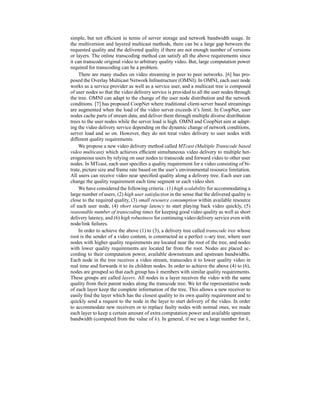 simple, but not efﬁcient in terms of server storage and network bandwidth usage. In
the multiversion and layered multicast methods, there can be a large gap between the
requested quality and the delivered quality if there are not enough number of versions
or layers. The online transcoding method can satisfy all the above requirements since
it can transcode original video to arbitrary quality video. But, large computation power
required for transcoding can be a problem.
There are many studies on video streaming in peer to peer networks. [6] has pro-
posed the Overlay Multicast Network Infrastructure (OMNI). In OMNI, each user node
works as a service provider as well as a service user, and a multicast tree is composed
of user nodes so that the video delivery service is provided to all the user nodes through
the tree. OMNI can adapt to the change of the user node distribution and the network
conditions. [7] has proposed CoopNet where traditional client-server based streamings
are augmented when the load of the video server exceeds it’s limit. In CoopNet, user
nodes cache parts of stream data, and deliver them through multiple diverse distribution
trees to the user nodes while the server load is high. OMNI and CoopNet aim at adapt-
ing the video delivery service depending on the dynamic change of network conditions,
server load and so on. However, they do not treat video delivery to user nodes with
different quality requirements.
We propose a new video delivery method called MTcast (Multiple Transcode based
video multicast) which achieves efﬁcient simultaneous video delivery to multiple het-
erogeneous users by relying on user nodes to transcode and forward video to other user
nodes. In MTcast, each user speciﬁes a quality requirement for a video consisting of bi-
trate, picture size and frame rate based on the user’s environmental resource limitation.
All users can receive video near speciﬁed quality along a delivery tree. Each user can
change the quality requirement each time segment or each video shot.
We have considered the following criteria : (1) high scalability for accommodating a
large number of users, (2) high user satisfaction in the sense that the delivered quality is
close to the required quality, (3) small resource consumption within available resource
of each user node, (4) short startup latency to start playing back video quickly, (5)
reasonable number of transcoding times for keeping good video quality as well as short
delivery latency, and (6) high robustness for continuing video delivery service even with
node/link failures.
In order to achieve the above (1) to (3), a delivery tree called transcode tree whose
root is the sender of a video content, is constructed as a perfect n-ary tree, where user
nodes with higher quality requirements are located near the root of the tree, and nodes
with lower quality requirements are located far from the root. Nodes are placed ac-
cording to their computation power, available downstream and upstream bandwidths.
Each node in the tree receives a video stream, transcodes it to lower quality video in
real time and forwards it to its children nodes. In order to achieve the above (4) to (6),
nodes are grouped so that each group has k members with similar quality requirements.
These groups are called layers. All nodes in a layer receives the video with the same
quality from their parent nodes along the transcode tree. We let the representative node
of each layer keep the complete information of the tree. This allows a new receiver to
easily ﬁnd the layer which has the closest quality to its own quality requirement and to
quickly send a request to the node in the layer to start delivery of the video. In order
to accommodate new receivers or to replace faulty nodes with normal ones, we made
each layer to keep a certain amount of extra computation power and available upstream
bandwidth (computed from the value of k). In general, if we use a large number for k,
 