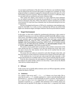 we can improve performance of the above (4) to (6). However, user satisfaction degree
may be reduced since the received video quality is averaged over k members. So, in the
proposed method, we adopted an approach to dynamically increase the value of k as the
total number of receivers increases. When the number of receivers is sufﬁciently large,
we can make both user satisfaction and system robustness high.
After certain time elapses, extra resources at a layer might have been exhausted.
So, our method reconstructs the transcode tree periodically or at each time boundary
between subsequent video shots. When video delivery requests and failures occur after
extra resources of a layer have been exhausted, they are processed during the next tree
reconstruction.
We have investigated performance of MTcast by simulations using topologies gen-
erated by Inet3.0[8]. As a result, we have conﬁrmed that MTcast can achieve both
higher user satisfaction degree and higher robustness than the layered multicast method.
2 Target Environment
In this paper, we deal with a method for simultaneously delivering a video content to
multiple heterogeneous users who have different available bandwidth, different compu-
tation power, and different display resolutions. Here, we assume the following types
of user terminals, types of communication infrastructures and target contents. user
terminal: desktop PC, laptop PC, PDA, cellular phone, etc. communication infras-
tructure: either ﬁxed broadband (leased lines, ADSL,CATV, etc.) or wireless network
(wireless LAN, W-CDMA,Bluetooth, GSM/PDC, etc). the total number of users: 500
to 100,000. target contents: video (both recorded and live).
We assume a service which starts to transmit a video content to all receivers at the
same starting time like TV broadcast. Even after the starting time of the video, users
can start to receive the video anytime, but the video can be watched from the scene
currently in transmission.
We assume that user nodes are connected to each other through overlay links, and
that each node uses overlay multicast to transmit/receive streams to/from the other node.
In the multicast tree, we let each user node except leaf nodes transcode a video
stream and forward it to its children nodes as well as receive and play back the stream.
From the above discussion, the main purpose of this paper is to build and manage
the multicast tree which satisﬁes criteria (1) to (6) in Sect. 1 and to devise the efﬁcient
video delivery method using the tree.
3 MTcast
In this section, ﬁrst we brieﬂy deﬁne notations used in our MTcast algorothm, and then
explain the details of MTcast.
3.1 Deﬁnitions
Let s denote a video server, and U = {u1, ..., uN } denote a set of user nodes. We as-
sume that for each ui ∈ U, available upstream (i.e., node to network) bandwidth and
downstream (i.e., network to node) bandwidth are known in advance. We denote them
by ui.upper bw and ui.lower bw, respectively. Let ui.q denote ui’s video quality re-
quirement. In general, as ui.q, multiple video parameters such as bitrate, picture size
and frame rate are speciﬁed. In this paper, we assume that ui.q represents only bitrate
 
