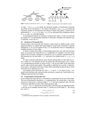 800kbps
700kbps 600kbps
500kbps400kbps 300kbps 200kbps
Fig. 1. Example of Transcode Tree, where n = 2, k = 6
1500
1300 700
1100 900 500 300
1400 1200 1000 800 600 400 200 100
1100 1100 900 500
leaf layer
internal layer
Fig. 2. Tree construction in order of depth-ﬁrst search
of video. 1
Let ui.ntrans(q) denote the maximum number of simultaneous transcod-
ing which can be executed by ui for videos with quality q. Let ui.nlink(q) denote the
maximum number of simultaneous forwarding of videos with quality q which can be
performed by ui. ui.ntrans(q) and ui.nlink(q) are calculated from computation power
of ui, ui.upper bw and video quality.
In the proposed method, we construct a multicast tree where s is the root node and
user nodes in U are intermediate (internal) or leaf nodes. Hereafter, this multicast tree
is called the transcode tree.
3.2 Structure of Transcode Tree
Internal nodes in the transcode tree transmit a video stream to children nodes. In the
proposed method, we assume that fanout (degree) of each node is basically a constant
(denoted by n). As we will explain in Sect. 3.3, we decide the value of n depending on
available resources of user nodes.
In order to reduce the number of transcoding between the root node and each leaf
node, we construct the transcode tree as a modiﬁcation of complete n-ary tree where
degree of the root node is changed to k instead of n (k is a constant, explained later). In
the transcode tree, for each node ui ∈ U and each of its children nodes uj, ui.q ≥ uj.q
holds.
In order to tolerate node failures and to shorten startup delay of video delivery, ev-
ery k nodes in U are bunched up into one group. We call each group a layer, where
k is a predetermined constant, as shown in Fig. 1. We let user nodes in the same layer
receive video with the same quality. This quality is called the layer quality. A represen-
tative node is selected for each layer. Parent-child relationship among all layers on the
transcode tree is called the layer tree.
An example of the transcode tree with n = 2 and k = 6 is shown in Fig. 1. ere,
small circles and big ovals represent nodes and layers, respectively. Each bitrate (e.g.,
500kbps) represents the layer quality.
3.3 Construction of Transcode Tree
In our method, the transcode tree is calculated in a centralized way by one of the nodes.
The way of deciding the calculation uc is explained later. We assume that uc has infor-
mation of a video server s and user nodes U ⊆ U who have requested video. Our tree
construction algorithm consists of the following three steps.
Let A = {s}∪U , denote the set of all nodes. In the ﬁrst step, our algorithm divides
A into the set of candidate internal nodes UI and the set of leaf nodes UL. We always
put s into UI.
u.ntrans(u.q) ≥ 1 (1)
u.nlink(u.q) ≥ n + 1 (2)
1
A method to treat a parameter vector as quality is discussed in [9].
 