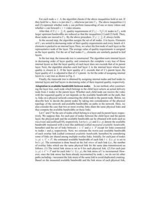 For each node u ∈ A, the algorithm checks if the above inequalities hold or not. If
they hold for u, then u is put into UI, otherwise put into UL. The above inequalities (1)
and (2) represent whether node u can perform transcoding of one or more videos and
whether u can forward n + 1 video streams.
After that, if |UI| < 1
n |A|, quality requirements of |UL|− n−1
n |A| nodes in UL with
larger upstream bandwidths are reduced so that the inequalities (1) and (2) hold. Then,
those nodes are moved to UI. By the above procedure, |UI| ≥ 1
n |A| always holds.
In the second step, the algorithm assigns the set of all nodes A to layers. Elements
of UI are sorted in decreasing order of their quality requirements and every bunch of k
elements is packed to an internal layer. Here, we select the ﬁrst node of each layer as the
representative node of the layer. The average value of quality requirements is assigned
as the layer quality. For the set of leaf nodes UL, elements are similarly packed to leaf
layers.
In the last step, the transcode tree is constructed. The algorithm sorts internal layers
in decreasing order of layer quality, and constructs the complete n-ary tree of those
internal layers so that the layer quality of each layer does not exceeds that of its parent
layer. Next, the algorithm attaches each leaf layer L to the internal layer whose layer
quality is closest to L. If the layer quality of L exceeds that of L’s parent layer, the
layer quality of L is adjusted to that of L’s parent. As for the order of assigning internal
layers to n-ary tree as shown in Fig. 2.
Finally, the transcode tree is obtained by assigning internal nodes and leaf nodes to
internal layers and leaf layers in decreasing order of their required quality, respectively.
Adaptation to available bandwidth between nodes In our method, after construct-
ing the layer tree, each node which belongs to the child layer selects an actual delivery
node from k nodes in the parent layer. Whether each child node can receive the video
with the requested quality or not depends on the available bandwidth on the path, that
is, links on a physical network connecting the child node to the parent node. Below, we
describe how to decide the parent nodes by taking into consideration of the physical
topology of the network and available bandwidths on paths in the network. Here, we
also consider the case that two or more overlay links share the same physical links and
thus compete the available bandwidths on those links.
Let C and P be the sets of nodes which belong to a layer and its parent layer, respec-
tively. We suppose that, for each pair of nodes between the child layer and the parent
layer, the physical path and the available bandwidth can be obtained with tools such as
traceroute and pathload[10], respectively. Let bw(c, p) and L(c, p) denote the available
bandwidth measured with a tool like pathload (called measured available bandwidth,
hereafter) and the set of links between c ∈ C and p ∈ P except for links connected
to nodes c and p, respectively. Next, we estimate the worst-case available bandwidth
of each overlay link (called estimated available bandwidth, hereafter) by considering
some of links are shared among multiple overlay links. Initially, for each pair of nodes
(c, p) ∈ C × P, the estimated available bandwidth of each link l ∈ L(c, p) is set to
bw(c, p). The estimation is done based on the link stress of each link (i.e., the number
of overlay links which use the same physical link for the same data transmission) as
follows. (1) The initial link stress is set to 0 for each physical link. (2) For each pair
(c, p) ∈ C × P and for each link l ∈ L(c, p), the link stress of l is incremented. How-
ever, once the link stress has been already incremented by node c, we do not let other
paths including c increment the link stress of the same link to avoid duplicated counting.
Based on the measured available bandwidth and the link stress of each physical link,
 