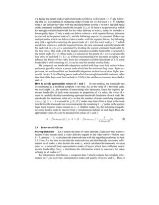 we decide the parent node of each child node as follows. (i) For each c ∈ C, the follow-
ing step (ii) is examined in increasing order of node ID. (ii) For each p ∈ P, whether
node p can deliver the video with the speciﬁed bitrate to node c or not is decided based
on the estimated available bandwidth on path L(c, p). If there is no parent node which
has enough available bandwidth for the video delivery to node c, node c is moved to a
lower quality layer. If only a node can deliver video to c with required bitrate, this node
is selected as the parent node of c, and the following step (iv) is executed. If there are
multiple nodes which can deliver video to node c with the required bitrate, the following
step (iii) is applied to selecting the parent node of c. (iii) For each node p ∈ P which
can deliver video to c with the required bitrate, the new estimated available bandwidth
for each link in L(c, p) is calculated by dividing the current estimated bandwidth by
the link stress. One node with the largest estimated available bandwidth is selected as
the parent node of c. (iv) Once node p is selected as the parent of c, we re-calculate the
link stress of each link l ∈ L(c, p) without incrementing it by the paths including c and
subtract the bitrate of the video from the estimated available bandwidth of l. If some
bandwidth is still remaining in l, it can be used for another overlay links.
We compared our bandwidth adaptation method with hop count ﬁrst method where
each node greedily selects a parent node which has the minimum hop count. From ex-
periment, we conﬁrmed that our bandwidth adaptation method can achieve higher suc-
cessful rate (≈ 1.0) of ﬁnding parent node which has enough bandwidth to stream video
than that of the hop count ﬁrst method (≈ 0.65) in the similar environment described in
sect. 4.
How to decide appropriate values of n and k In our method, the transcode tree
is constructed as a modiﬁed complete n-ary tree. So, as the value of n becomes large,
the tree height (i.e., the number of transcoding) also decreases. Since the required up-
stream bandwidth of each node increases in proportion of n’s value, the value of n
must be carefully decided considering upstream bandwidth limitation of each node. We
can decide the maximum value of n so that the number of nodes satisfying inequality
u.nlink(q) ≥ n + 1 is around to 1
n |A|. If f nodes may leave from a layer at the same
time before the transcode tree is reconstructed, the remaining k −f nodes in the current
layer must transmit video streams to n · k children nodes. So, the following inequali-
ties must hold in order to recover from f simultaneous failures in each layer.Thus, the
appropriate value of k can be decided from values of n and f.
(k − f)u.nlink(q) ≥ n · k ∧ (k − f)u.ntrans ≥
k
u.nlink(q)
n (3)
3.4 Behavior of MTcast
Startup Behavior Let t denote the time of video delivery. Each user who wants to
receive video stream sends a video delivery request to the video server s before time
t−δ. At time t−δ, s calculates the transcode tree with the algorithm explained in Sect.
3.3. Here, δ is the time to calculate the transcode tree and distribute the necessary infor-
mation to all nodes. s also decides the node uc which calculates the transcode tree next
time. uc is selected from representative nodes of layers which have sufﬁcient down-
stream bandwidths. Next, s distributes the information which is necessary for video
delivery to all nodes in T .
For information distribution, s composes data I which contains the complete infor-
mation on T , its layer tree, representative nodes and quality of layers, and u c. Then, it
 