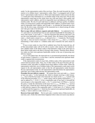sends I to the representative node of the root layer. Then, the node forwards the infor-
mation to its children layers’ representative nodes. Data I is propagated until all leaf
layers’ representative nodes receive it. When each representative node receives the data
I, it sends part of the information in I to member nodes of the same layer. We let each
representative node keep (a) the whole layer tree with each layer’s layer quality and
representative node’s address, and (b) its responsible layer and addresses of the layer’s
member nodes. We also let each node keep (1) addresses and layer quality of children
nodes, (2) current layer’s quality and responsible node’s address, (3) parent node’s layer
and its responsible node’s address, and (4) node uc to calculate the transcode tree next
time. By the above steps, information of the transcode tree is shared among all nodes
and video gets ready to be delivered.
How to cope with new delivery requests and node failures As explained in Sect.
3.3, each node in an internal layer has an extra upstream bandwidth for forwarding one
more video stream. A user node unew who has requested video delivery after time t can
use this extra bandwidth to receive a video stream. Here, the fanout of the forwarding
node uf which sends a stream to unew is allowed to be n + 1 tentatively. The forward-
ing node uf does not need to transcode a video stream for unew, since uf is already
transmitting a video stream to n children nodes and it transmits the same stream to
unew.
If one or more nodes in a layer fail or suddenly leave from the transcode tree, all
of their descendant nodes will not be able to receive video streams. Our method al-
lows children nodes of the failure nodes to ﬁnd alternative nodes in the same layer as
those failure nodes and to ask them to forward video streams. Therefore those alterna-
tive nodes use their extra upstream bandwidths similar to the case of processing new
delivery requests.
As we will explain later, the transcode tree is reconstructed periodically, the fanout
of each stream is reduced to n or less than n and the consumed extra upstream band-
width is regained after reconstruction.
If the representative node of a layer fails, children nodes of the representative node
cannot ﬁnd new parent nodes. Thus, one of other nodes in the layer becomes sub rep-
resentative node, and nodes in children layers keep address of these nodes. When the
representative node fails, one of children nodes of the representative node sends switch
request to the sub representative node so that the sub representative nodes becomes
the new representative node. If a sub representative node fails before the representative
node fails, one of other nodes become sub representative node.
Procedure for new delivery requests We assume that a new user node unew knows
at least one node u∗
in the transcode tree which is already receiving a video stream.
unew tries to ﬁnd the best node in the transcode tree which can be unews’s parent node
in the following procedure. (1) unew sends a query with its quality requirement unew.q
and its address to u∗
. (2) If u∗
is not a responsible node of any layer, it forwards the
received query to the responsible node ur of u∗
’s current layer. (3) When ur receives
the query, it sends the information of the layer tree to unew. (4) When unew receives
the layer tree, it ﬁnds the layer which has the layer quality closest to unew.q and sends
a video delivery request to the responsible node ur of the layer. (5) ur selects a node
u and forwards the request to u which has the required extra upstream bandwidth. (6)
Finally, u starts to deliver a video stream to unew.
Recovery from node failure We let each node u monitor status of data receiving in
real-time, and u thinks that node failure happened when it does not receive any data (or
 
