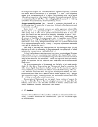 the average data reception rate is much less than the expected one) during a speciﬁed
time period. When u detects failure of its parent node up, u sends a video forwarding
request to the representative node of up’s layer. Then, similarly to the case of a new
video delivery request, the video stream is forwarded from an alternative node if it has
an extra upstream bandwidth. At u, video can be played back seamlessly by buffering
certain time of video data during the above switching process.
Reconstruction of Transcode Tree User node uc reconstructs the transcode tree in
the following steps. We assume that all nodes know the time tr when the reconstructed
transcode tree is in effect.
Before time tr − δ , each node u sends a new quality requirement which will be
effective after tr to the representative node of u s current layer, if u wants to change
video quality. Here, δ is the time to gather quality requirements from all nodes, cal-
culate the transcode tree and distribute the necessary information to (part of) nodes.
When the representative node uL of each layer L receives quality requirements from
all members of L and those from representative nodes of L’s children layers (if L has
children layers), uL sends the uniﬁed list of quality requirements to L’s parent layer’s
representative node. Finally, the representative node of the root layer sends the received
list of quality requirements to node uc. Finally, uc has quality requirements of all nodes
which will be effective after time tr.
Then, node uc calculates the transcode tree with the algorithm in Sect. 3.3 and
distribute to all nodes the information for the new transcode tree and the node u c which
calculates the tree next time, as explained in Sect. 3.3.
At time tr, all nodes stop receiving streams from current parent nodes and the nodes
in the root layer of the new transcode tree starts to deliver video streams. Nodes in inter-
nal layers also forward video streams after receiving them. The video stream transmitted
along the new transcode tree arrives after a certain time lag due to transcode and link
latency. So, during the time lag, each node plays back video from its buffer to avoid
blank screen.
For the next reconstruction of the transcode tree, the buffer of each node must be
ﬁlled with video data of the above time lag. This process is done by transmitting the
video stream slightly faster than its playback speed. This fast transmission requires
more computation power for transcode and more bandwidth for forwarding video data.
Let α denote the ratio of the above time lag over the time period between two subse-
quent tree reconstructions. Here, α is a real constant number between 0 and 1. Then this
fast transmission requires computation power and upstream/downstream bandwidths
(1 + α) times as much as the normal transmission.
Reconstruction of the transcode tree may greatly change positions of nodes in the
tree. So, we let nodes closer to the root node play back video with larger delay by
buffering certain time of video data. Data amount to be buffered can be decided with
statistic information calculated from received video streams.
4 Evaluation
In order to show usefulness of MTcast, we have conducted several experiments for mea-
suring (1) overhead of transcode tree construction and (2) the user satisfaction degree
on received quality.
 