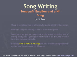 For more information on  How To Write A Hit Song,  please visit  www.EZHitSongs.com   Song Writing Songcraft, Emotion and a Hit Song By:  Ty Cohen There is something that is intrinsically special about writing songs. Writing a song and making it a hit is even more special.  Sometimes we get so caught up in the whole technical act of writing a song and figuring out what order to do it in, that we lose the whole meaning behind it.  Learning  how to write a hit song  can be a wonderful experience if we just stop worrying and let it happen. 