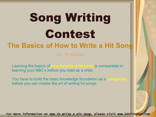 For more information on  How To Write A Hit Song,  please visit www.EZHitSongs.com Song Writing Contest The Basics of How to Write a Hit Song By:  Ty Cohen Learning the basics of  how to write a hit song  is comparable to learning your ABC’s before you read as a child.  You have to build the basic knowledge foundation as a  songwriter  before you can master the art of writing hit songs.  