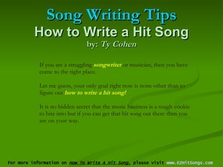 Song Writing Tips How to Write a Hit Song by:  Ty Cohen For more information on  How To Write A Hit Song,  please visit  www.EZHitSongs.com   If you are a struggling  songwriter  or musician, then you have come to the right place.  Let me guess, your only goal right now is none other than to figure out  how to write a hit song!   It is no hidden secret that the music business is a tough cookie to bite into but if you can get that hit song out there then you are on your way.  