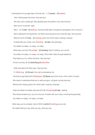 Looking back on younger days, the time has 1. (1) passs (2) passed,
And nothingstays the same. Hey heyhey!
She was such a pretty girl, with glowing eyes and yellow curls. Hey heyhey!
Stars are in a summer night,
She’s 2. (1) with (2) wishing thatthey’d fall down through the atmosphere, for a souvenir.
She’s waiting for her Superman, her Never land,Cause he can showthe way. Hey heyhey!
Where’s her 3. (1) miss (2) missing piece her mind’s been chasing, chasing
A bullet with your name,a 4. (1) ticking (2) take time grenade,
You better run away, run away, run away
Either way you’re 5. (1) screwed (2)screwing, there’snothing you can do,
You better run away, run away, run away. She’s tellin’ talesthrough telephone
That make you cry, chillto the bone. Hey hey hey!
It’slock and key, 6. (1) electrifying (2) electrified
Hide and seekfrom dirty eyes. Heyhey hey!
7. (1) Driving (2) Drived in the rain to somewhere far,
But they’ve got tattoos 8. (1) Stamped (2) Stamp upon their arms, of her name in hearts
She doesn’tunderstand thatlove is what you give, not given up.Hey heyhey!
Where’sher missing piece her mind’s been chasing, chasing?
Yeah you better not sleep, because she’s 9. (1) waiting (2) wait , waiting.
She knows all about you;you’re in her aim. A bullet with your name, a ticking time grenade,
You better run away, run away, run away
Either way you’re screwed, there’s 10 (1.) north (2.) nothing you can do,
No matter what you say,what you say, what you say.
 