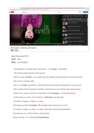 เพลง Walk Away-2015
อัลบั้ม : Red
ศิลปิน : Dia Frampton
Looking back on younger days, the time has 1. (1) passs (2) passed,
And nothingstays the same. Hey heyhey!
She 2. (1).was (2) wash such a pretty girl, with glowing eyesand yellow curls. Hey heyhey!
Stars are in a summer night,
She’s 3. (1) with (2) wishing thatthey’d fall down through the atmosphere, for a souvenir.
She’s waiting for her Superman, her Never land,Cause he can showthe way. Hey heyhey!
Where’s her missing piece her mind’s been 4. (1) changing (2) chasing chasing
A bullet with your name,a 5. (1) ticking (2) thinking time grenade,
You better run away, run away, run away
Either way you’re 6. (1) scolded (2), screwed there’snothing you can do,
You better run away, run away, run away. She’s tellin’ talesthrough telephone
That make you cry, chillto the bone. Hey heyhey!
It’slock and key, 7. (1) electrified (2) electrifying
 